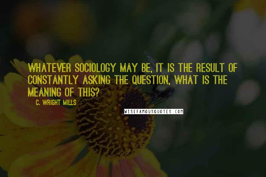 C. Wright Mills Quotes: Whatever sociology may be, it is the result of constantly asking the question, what is the meaning of this?