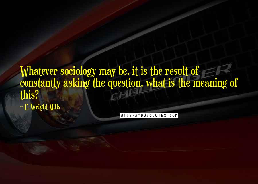 C. Wright Mills Quotes: Whatever sociology may be, it is the result of constantly asking the question, what is the meaning of this?