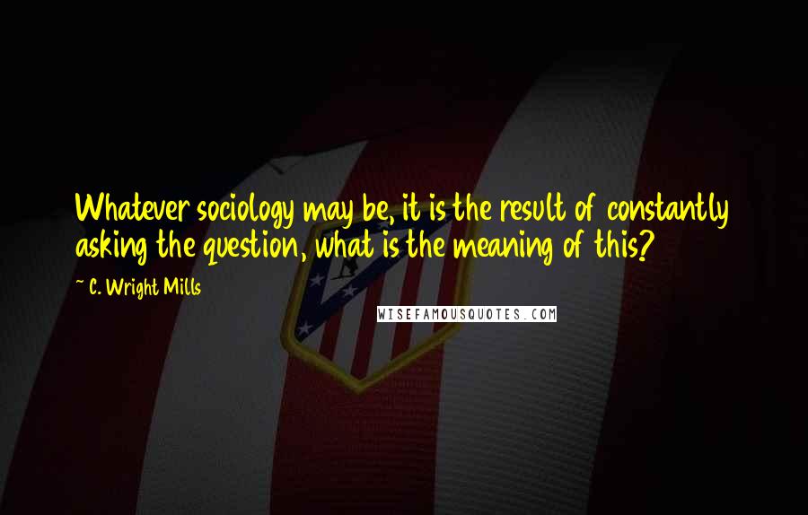 C. Wright Mills Quotes: Whatever sociology may be, it is the result of constantly asking the question, what is the meaning of this?
