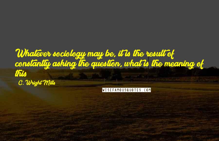 C. Wright Mills Quotes: Whatever sociology may be, it is the result of constantly asking the question, what is the meaning of this?