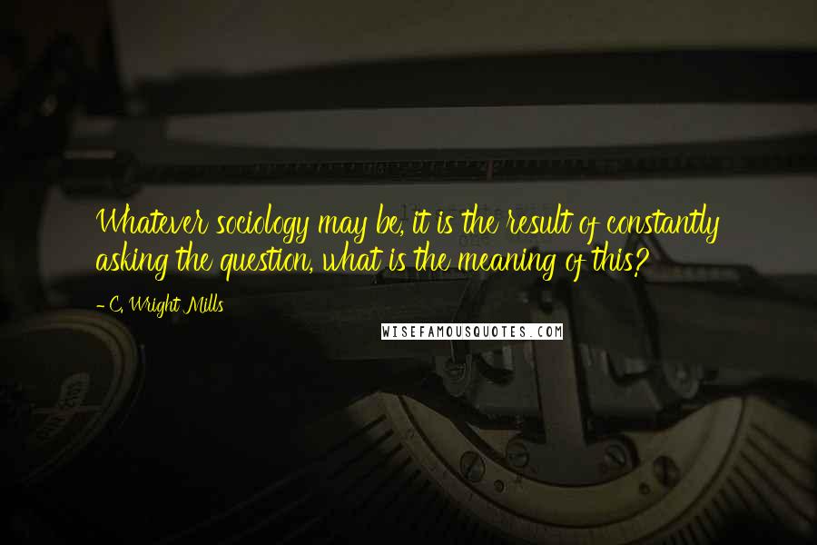 C. Wright Mills Quotes: Whatever sociology may be, it is the result of constantly asking the question, what is the meaning of this?