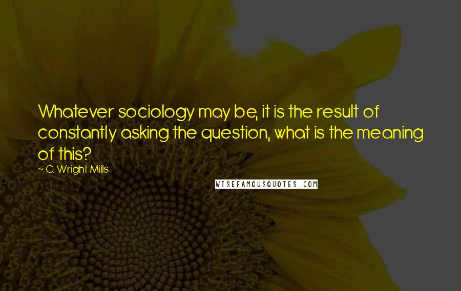 C. Wright Mills Quotes: Whatever sociology may be, it is the result of constantly asking the question, what is the meaning of this?