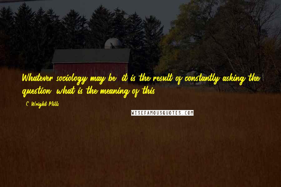 C. Wright Mills Quotes: Whatever sociology may be, it is the result of constantly asking the question, what is the meaning of this?