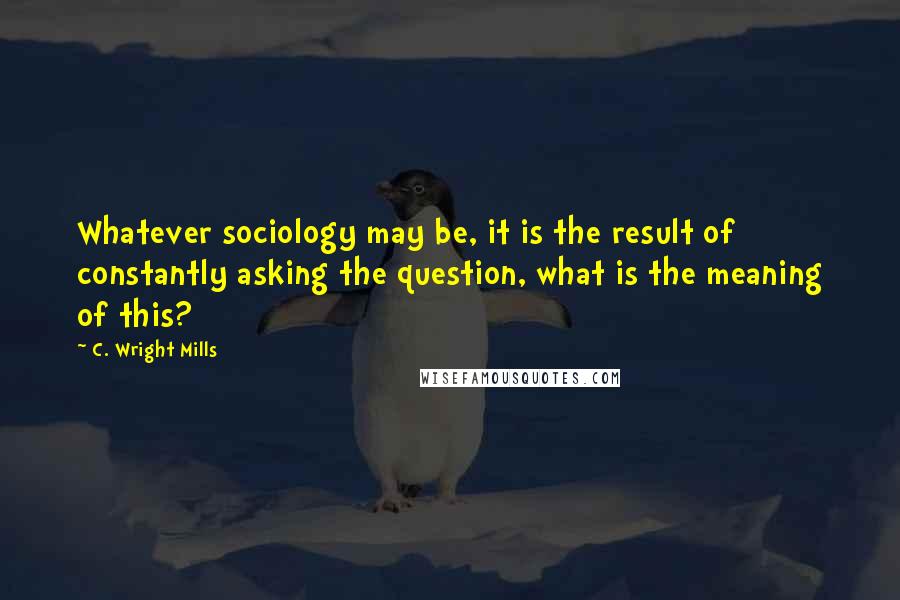 C. Wright Mills Quotes: Whatever sociology may be, it is the result of constantly asking the question, what is the meaning of this?