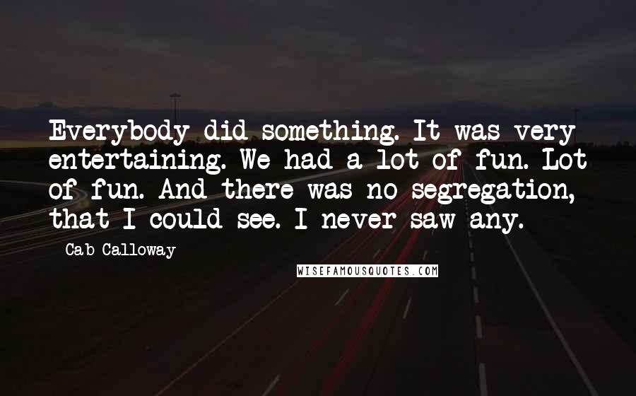 Cab Calloway Quotes: Everybody did something. It was very entertaining. We had a lot of fun. Lot of fun. And there was no segregation, that I could see. I never saw any.