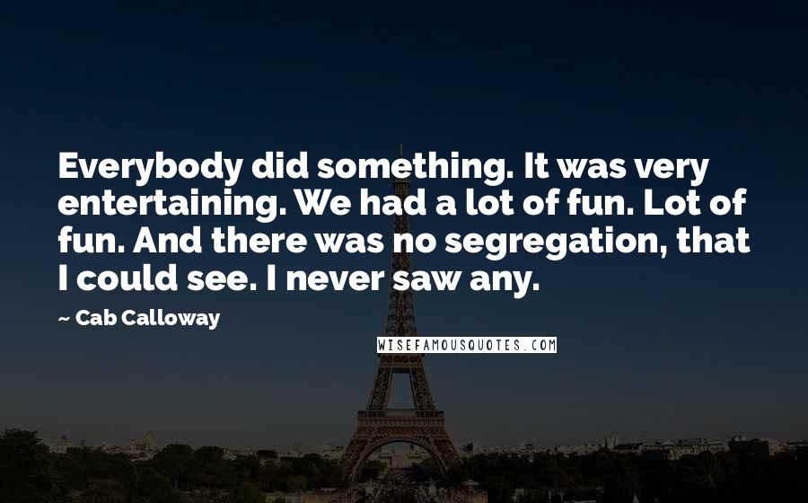 Cab Calloway Quotes: Everybody did something. It was very entertaining. We had a lot of fun. Lot of fun. And there was no segregation, that I could see. I never saw any.