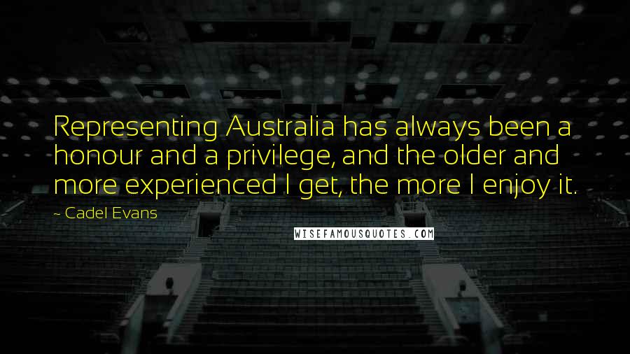 Cadel Evans Quotes: Representing Australia has always been a honour and a privilege, and the older and more experienced I get, the more I enjoy it.