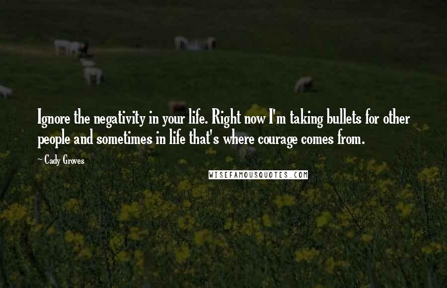 Cady Groves Quotes: Ignore the negativity in your life. Right now I'm taking bullets for other people and sometimes in life that's where courage comes from.