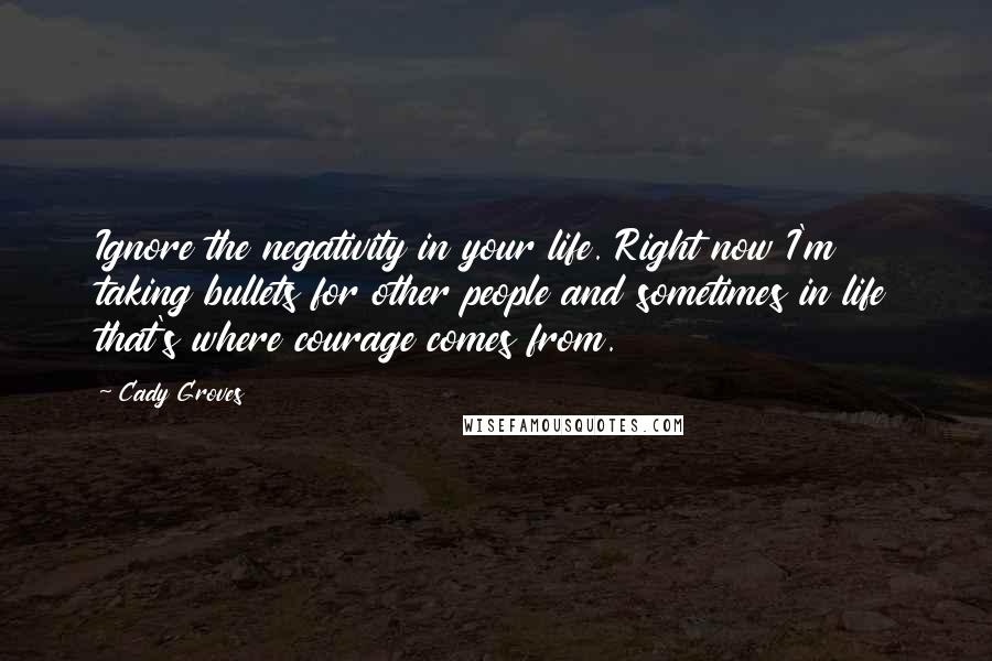Cady Groves Quotes: Ignore the negativity in your life. Right now I'm taking bullets for other people and sometimes in life that's where courage comes from.