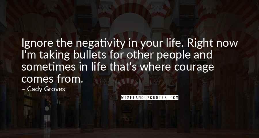 Cady Groves Quotes: Ignore the negativity in your life. Right now I'm taking bullets for other people and sometimes in life that's where courage comes from.
