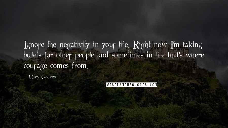 Cady Groves Quotes: Ignore the negativity in your life. Right now I'm taking bullets for other people and sometimes in life that's where courage comes from.