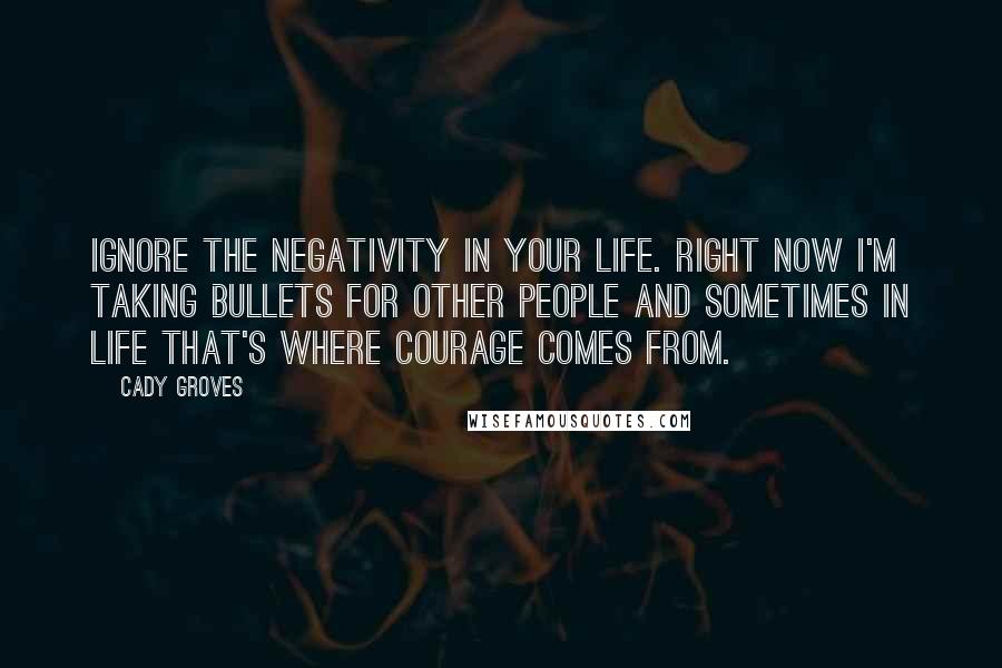 Cady Groves Quotes: Ignore the negativity in your life. Right now I'm taking bullets for other people and sometimes in life that's where courage comes from.