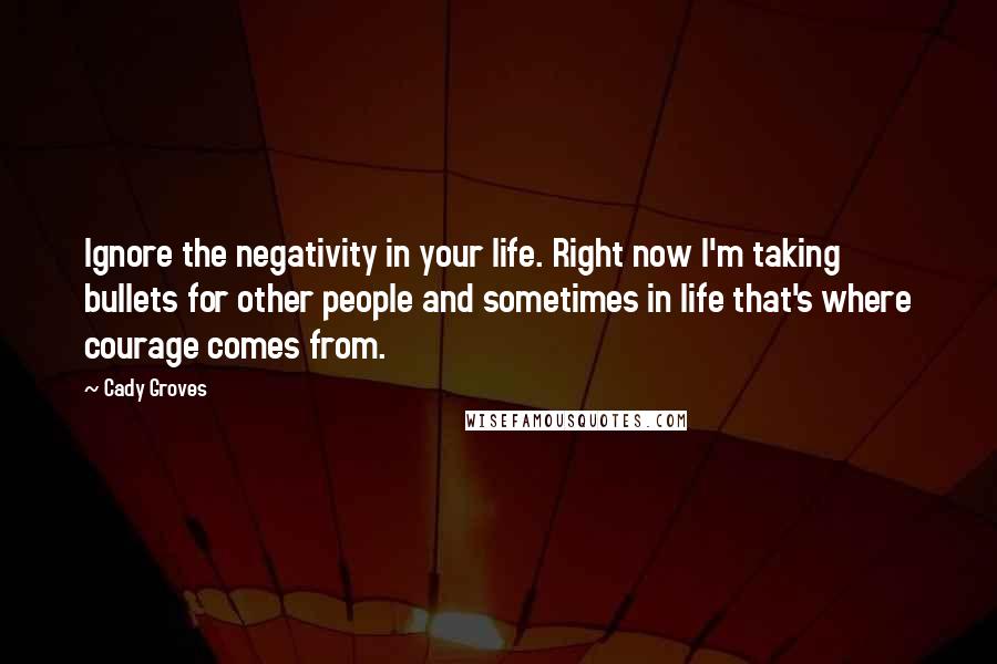 Cady Groves Quotes: Ignore the negativity in your life. Right now I'm taking bullets for other people and sometimes in life that's where courage comes from.