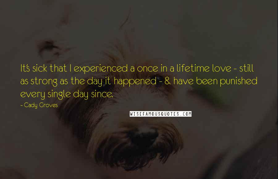 Cady Groves Quotes: It's sick that I experienced a once in a lifetime love - still as strong as the day it happened - & have been punished every single day since.