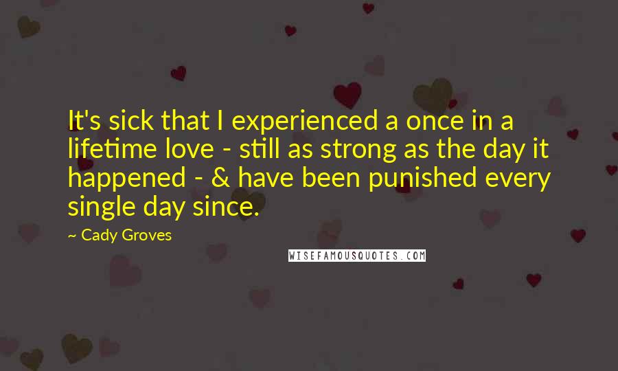 Cady Groves Quotes: It's sick that I experienced a once in a lifetime love - still as strong as the day it happened - & have been punished every single day since.