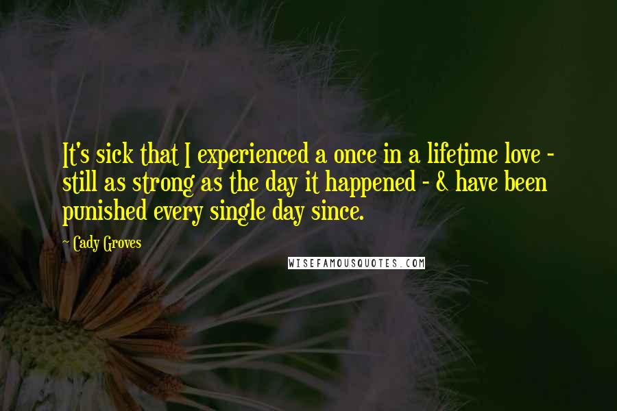 Cady Groves Quotes: It's sick that I experienced a once in a lifetime love - still as strong as the day it happened - & have been punished every single day since.
