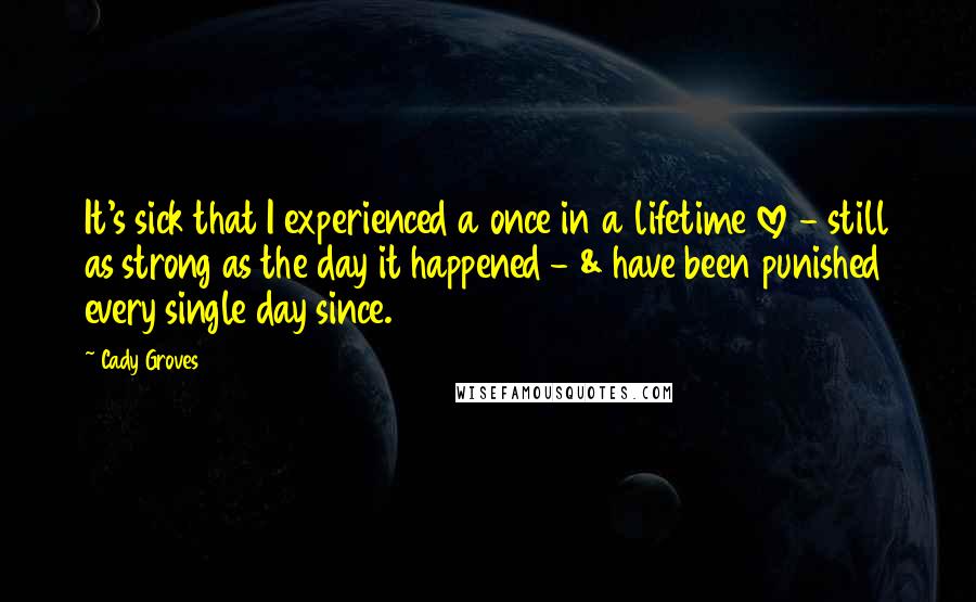 Cady Groves Quotes: It's sick that I experienced a once in a lifetime love - still as strong as the day it happened - & have been punished every single day since.