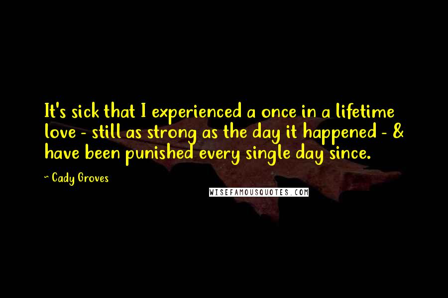 Cady Groves Quotes: It's sick that I experienced a once in a lifetime love - still as strong as the day it happened - & have been punished every single day since.