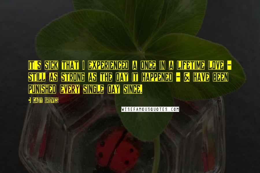 Cady Groves Quotes: It's sick that I experienced a once in a lifetime love - still as strong as the day it happened - & have been punished every single day since.