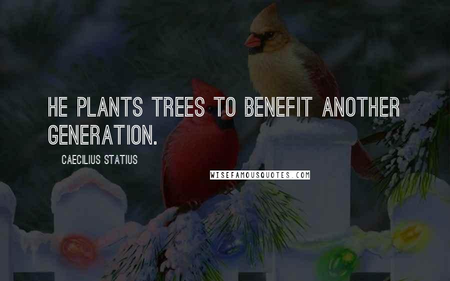 Caecilius Statius Quotes: He plants trees to benefit another generation.