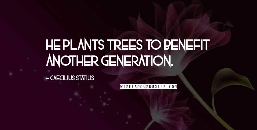 Caecilius Statius Quotes: He plants trees to benefit another generation.