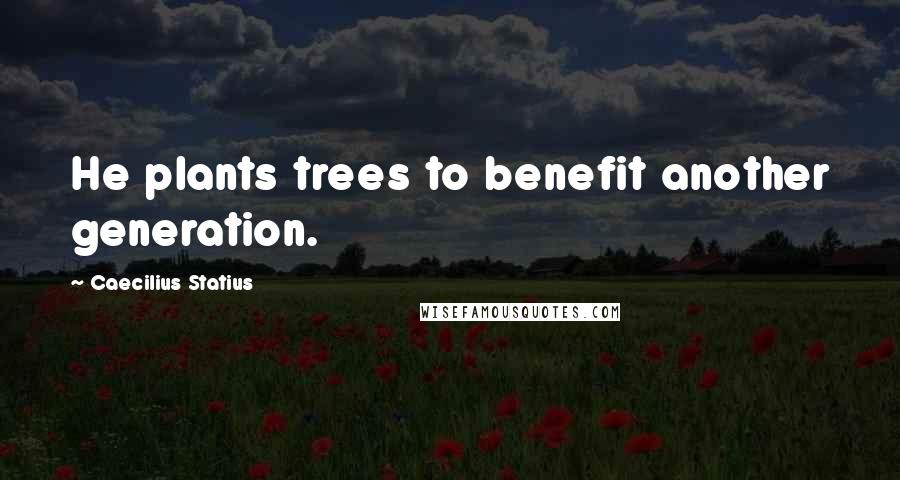 Caecilius Statius Quotes: He plants trees to benefit another generation.