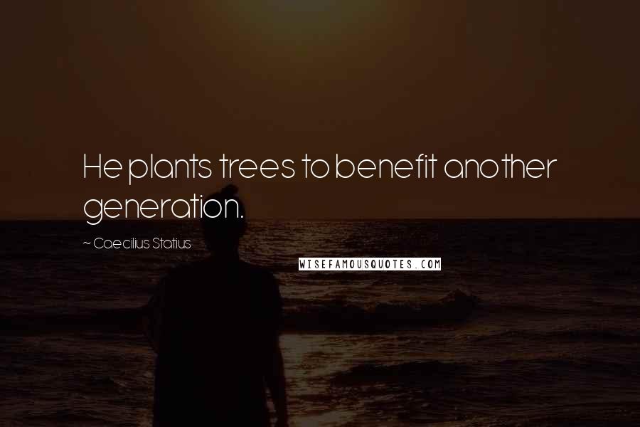 Caecilius Statius Quotes: He plants trees to benefit another generation.