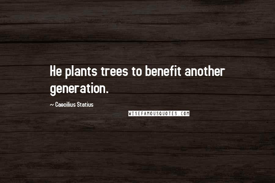 Caecilius Statius Quotes: He plants trees to benefit another generation.