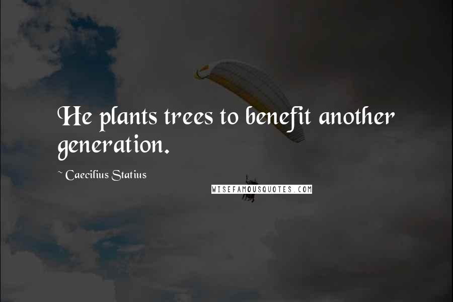 Caecilius Statius Quotes: He plants trees to benefit another generation.