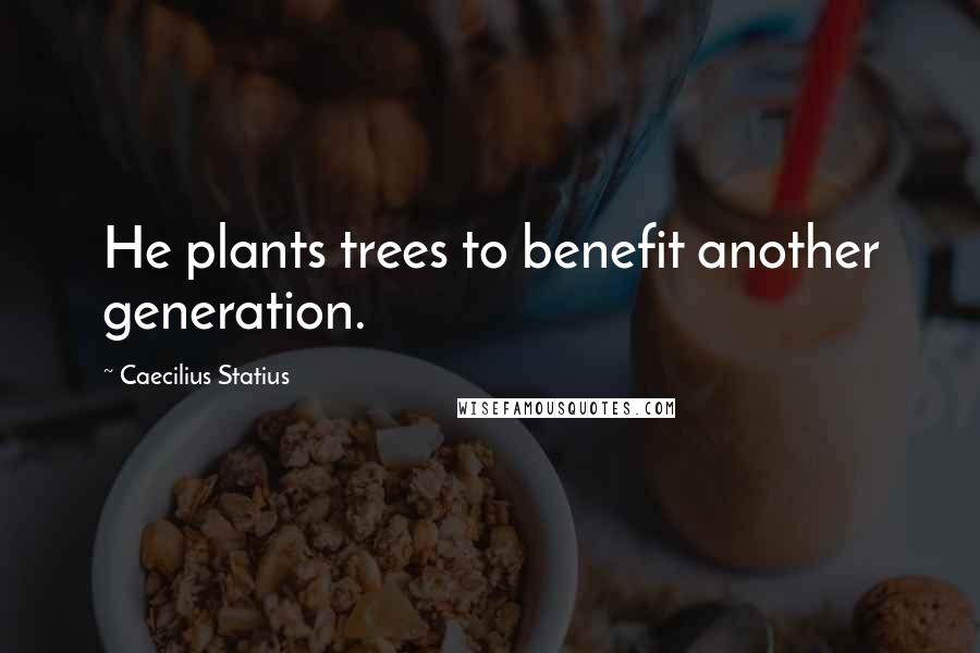 Caecilius Statius Quotes: He plants trees to benefit another generation.