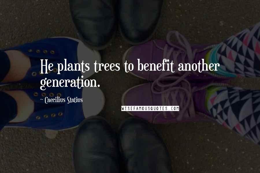 Caecilius Statius Quotes: He plants trees to benefit another generation.