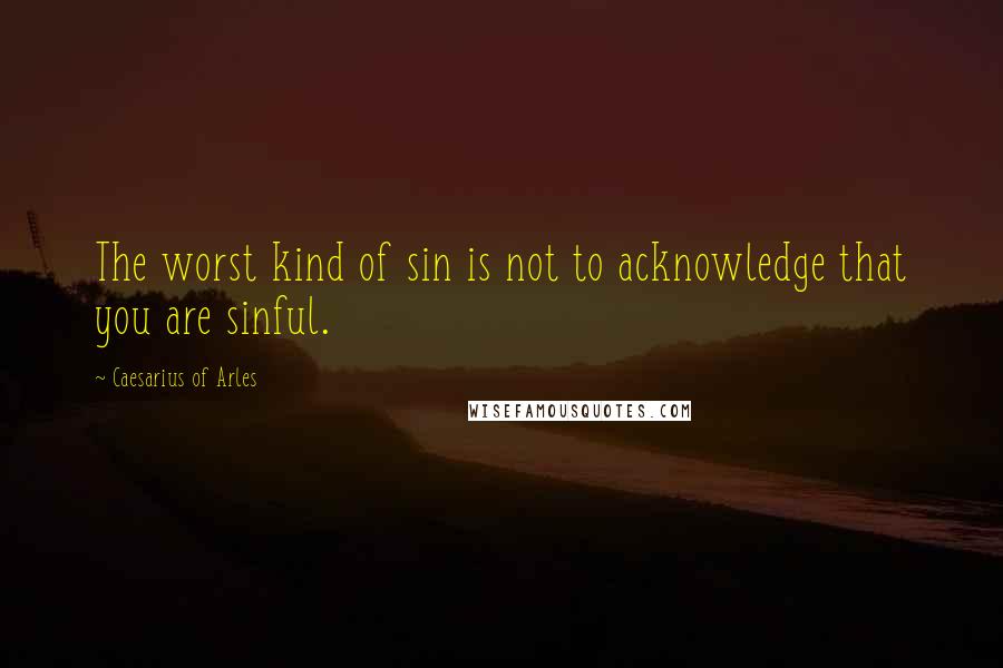 Caesarius Of Arles Quotes: The worst kind of sin is not to acknowledge that you are sinful.