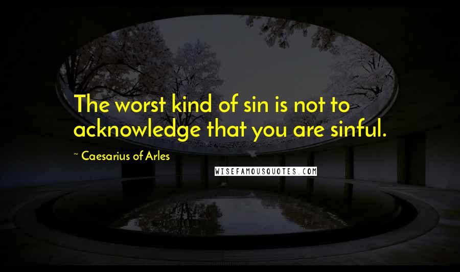 Caesarius Of Arles Quotes: The worst kind of sin is not to acknowledge that you are sinful.