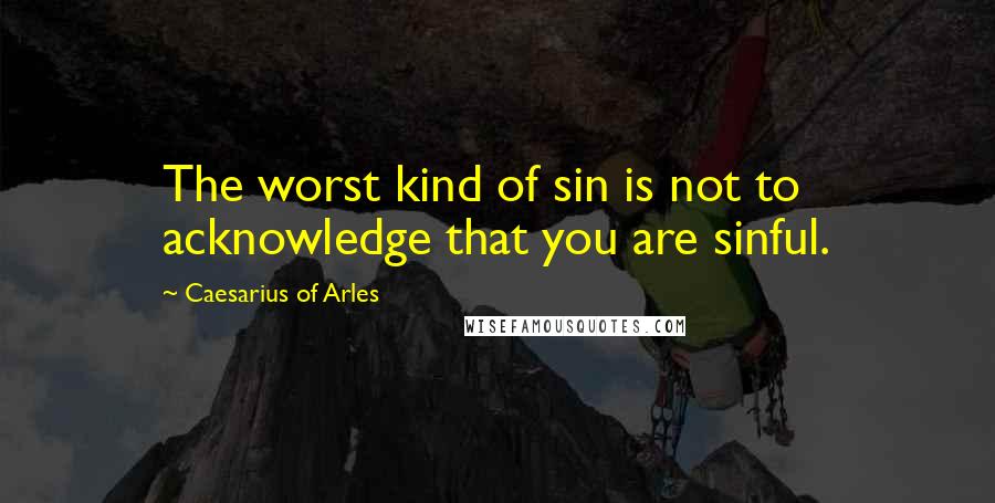 Caesarius Of Arles Quotes: The worst kind of sin is not to acknowledge that you are sinful.