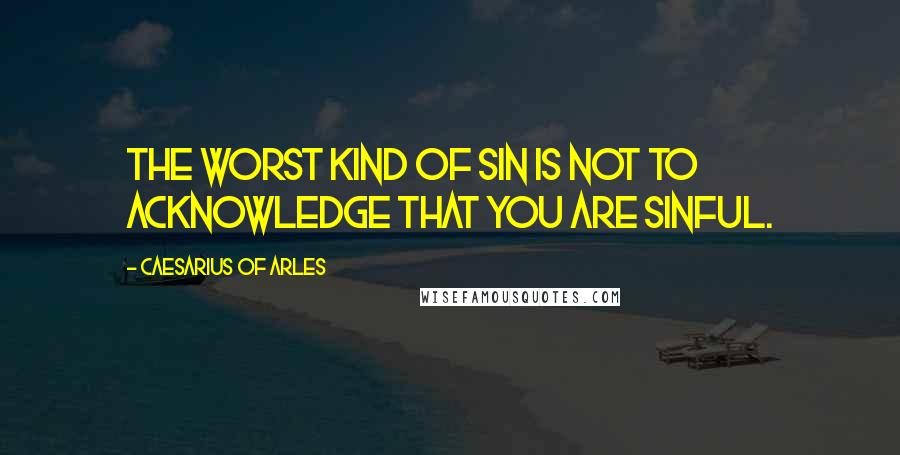 Caesarius Of Arles Quotes: The worst kind of sin is not to acknowledge that you are sinful.
