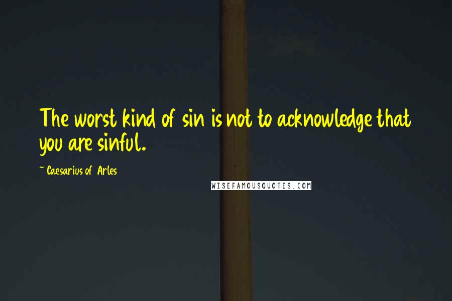 Caesarius Of Arles Quotes: The worst kind of sin is not to acknowledge that you are sinful.
