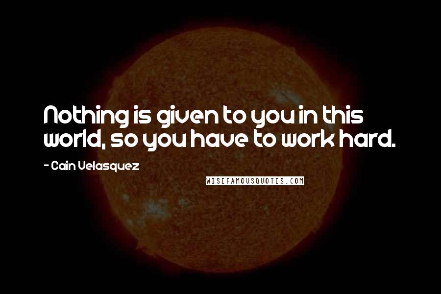 Cain Velasquez Quotes: Nothing is given to you in this world, so you have to work hard.