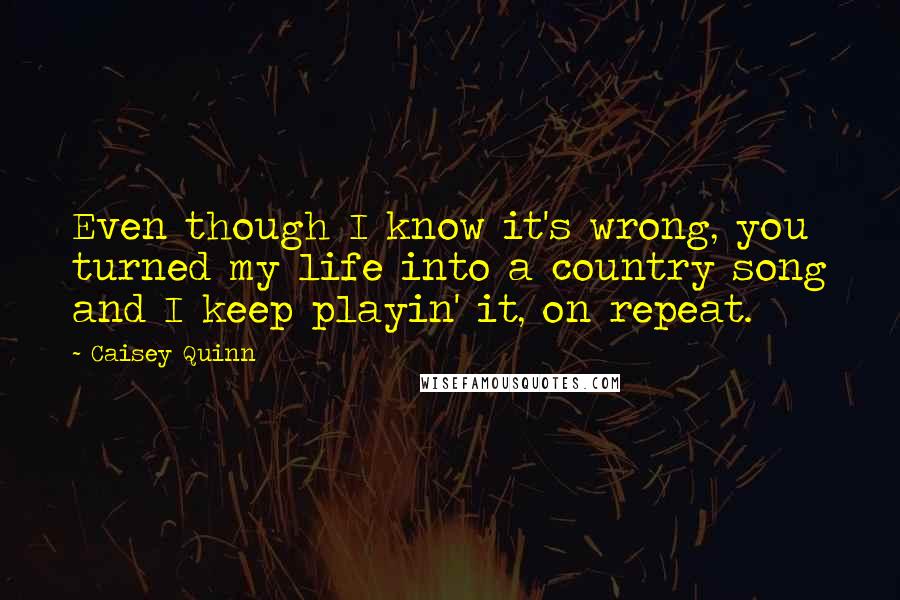 Caisey Quinn Quotes: Even though I know it's wrong, you turned my life into a country song and I keep playin' it, on repeat.