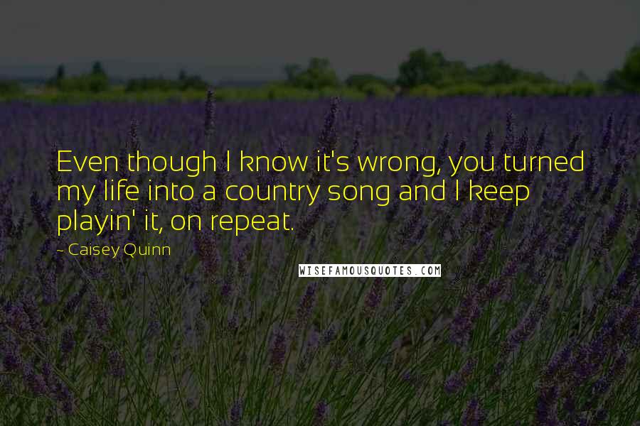 Caisey Quinn Quotes: Even though I know it's wrong, you turned my life into a country song and I keep playin' it, on repeat.