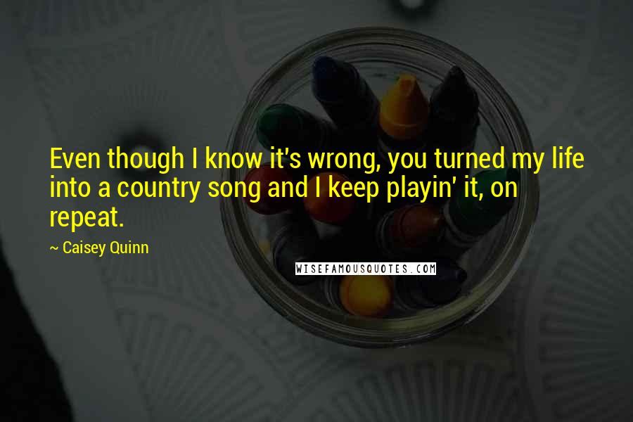 Caisey Quinn Quotes: Even though I know it's wrong, you turned my life into a country song and I keep playin' it, on repeat.