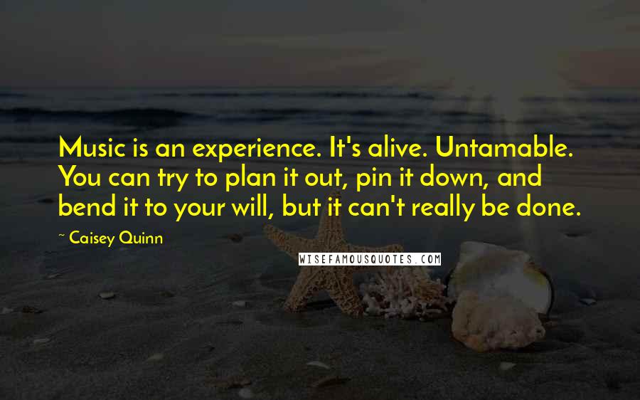 Caisey Quinn Quotes: Music is an experience. It's alive. Untamable. You can try to plan it out, pin it down, and bend it to your will, but it can't really be done.