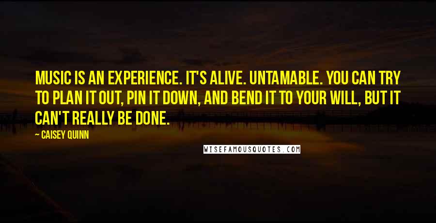 Caisey Quinn Quotes: Music is an experience. It's alive. Untamable. You can try to plan it out, pin it down, and bend it to your will, but it can't really be done.