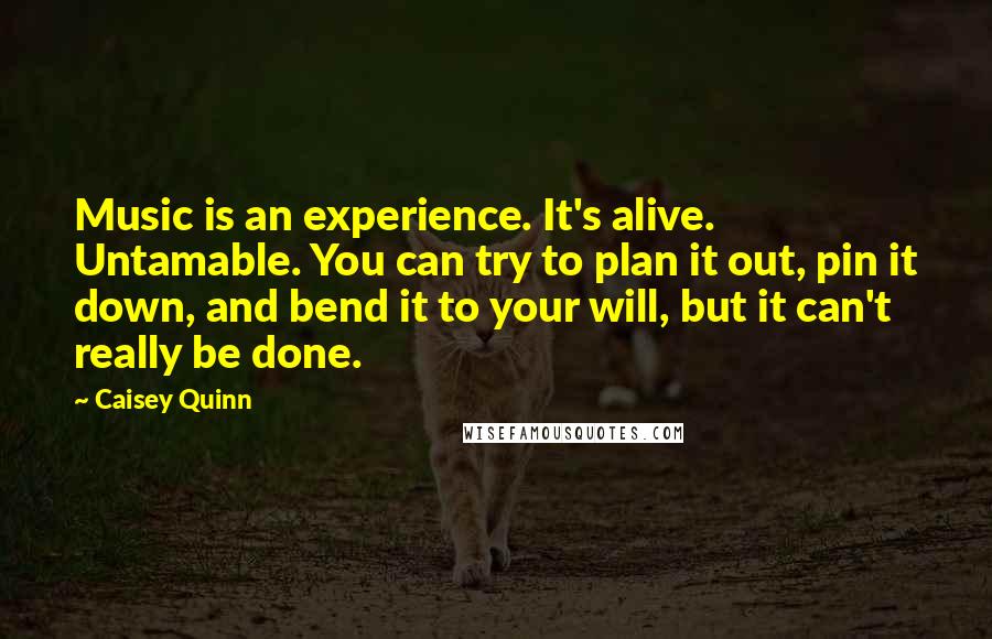 Caisey Quinn Quotes: Music is an experience. It's alive. Untamable. You can try to plan it out, pin it down, and bend it to your will, but it can't really be done.