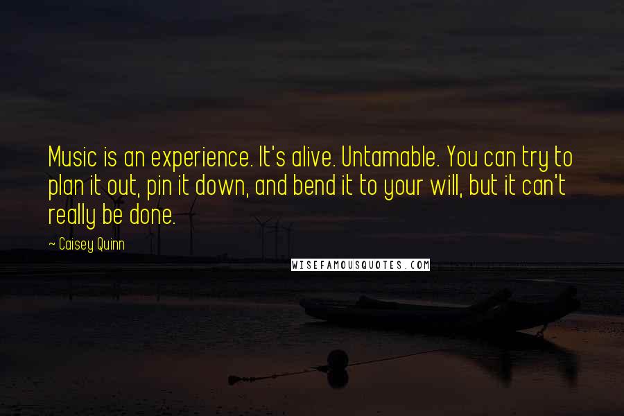 Caisey Quinn Quotes: Music is an experience. It's alive. Untamable. You can try to plan it out, pin it down, and bend it to your will, but it can't really be done.