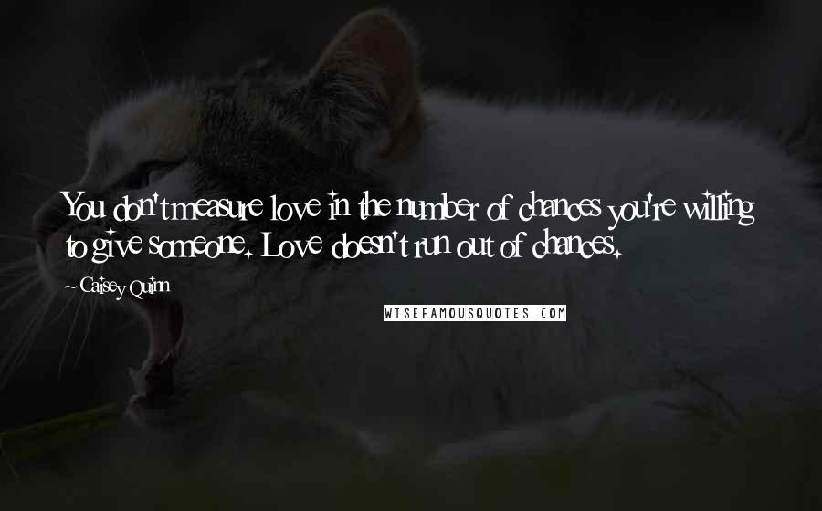 Caisey Quinn Quotes: You don't measure love in the number of chances you're willing to give someone. Love doesn't run out of chances.