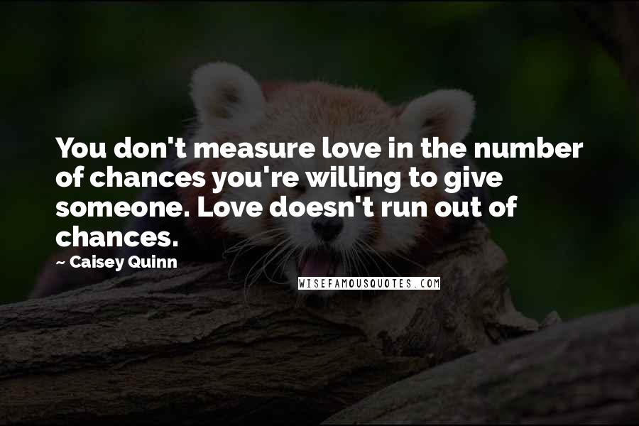 Caisey Quinn Quotes: You don't measure love in the number of chances you're willing to give someone. Love doesn't run out of chances.