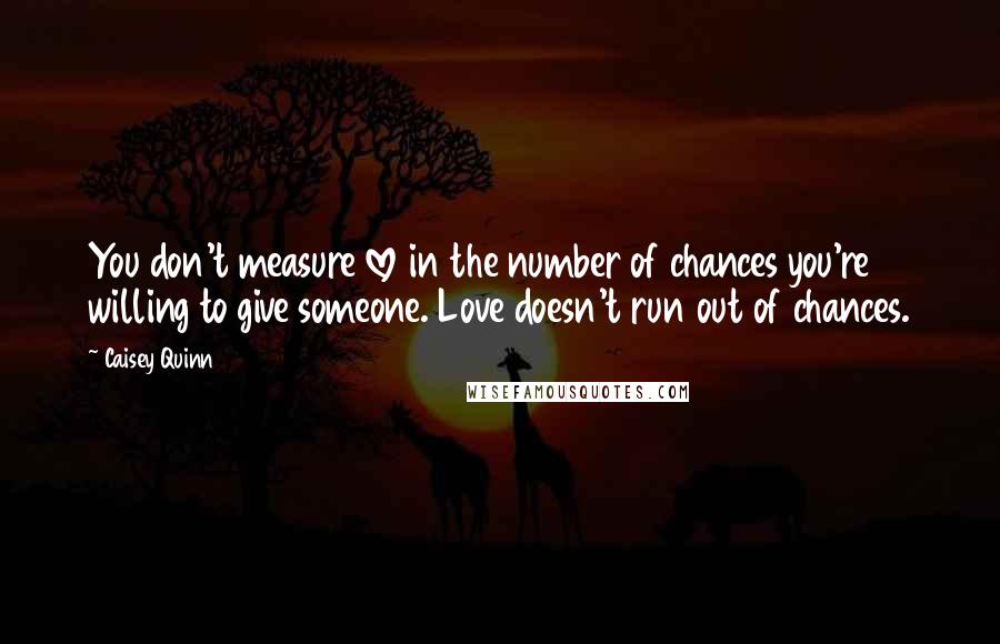 Caisey Quinn Quotes: You don't measure love in the number of chances you're willing to give someone. Love doesn't run out of chances.