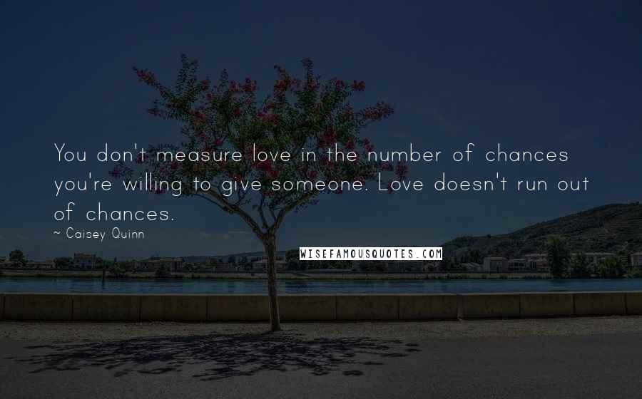 Caisey Quinn Quotes: You don't measure love in the number of chances you're willing to give someone. Love doesn't run out of chances.