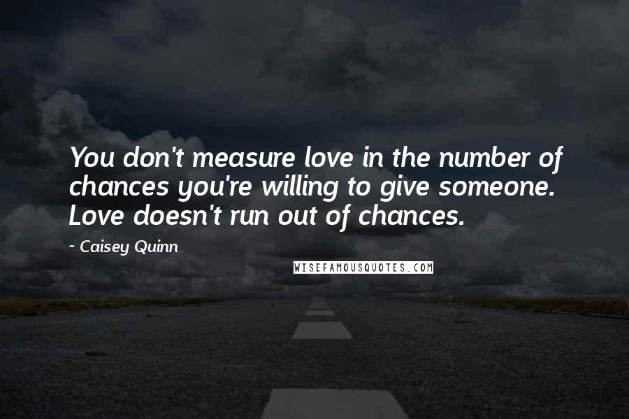 Caisey Quinn Quotes: You don't measure love in the number of chances you're willing to give someone. Love doesn't run out of chances.