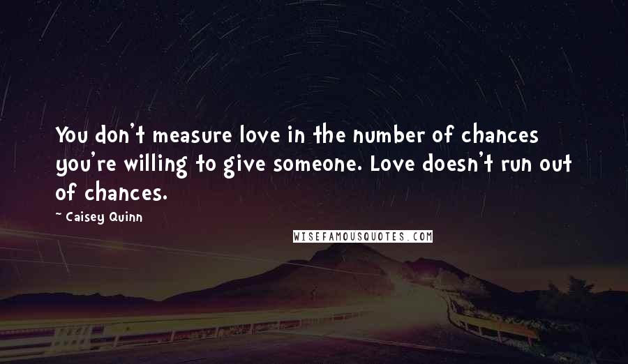 Caisey Quinn Quotes: You don't measure love in the number of chances you're willing to give someone. Love doesn't run out of chances.